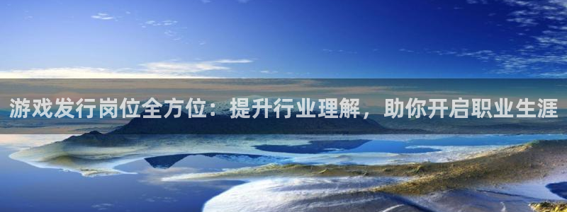 新航娱乐招商碰回复 485624 多少钱：游戏发行岗位全方位：提升行业理解，助你开启职业生涯