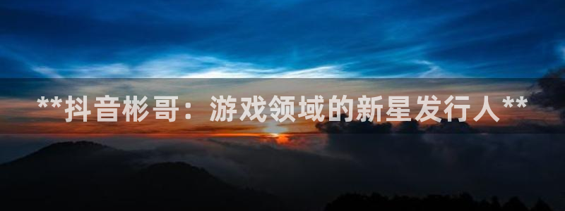 新航娱乐公司旗下艺人名单：**抖音彬哥：游戏领域的新星发行人**